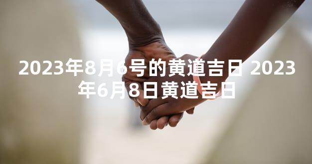 2023年8月6号的黄道吉日 2023年6月8日黄道吉日